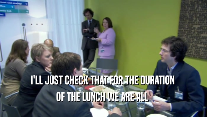 I'LL JUST CHECK THAT FOR THE DURATION  OF THE LUNCH WE ARE ALL  