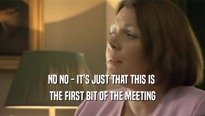 NO NO - IT'S JUST THAT THIS IS  THE FIRST BIT OF THE MEETING 