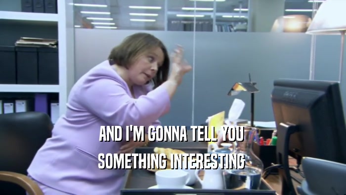 AND I'M GONNA TELL YOU  SOMETHING INTERESTING  