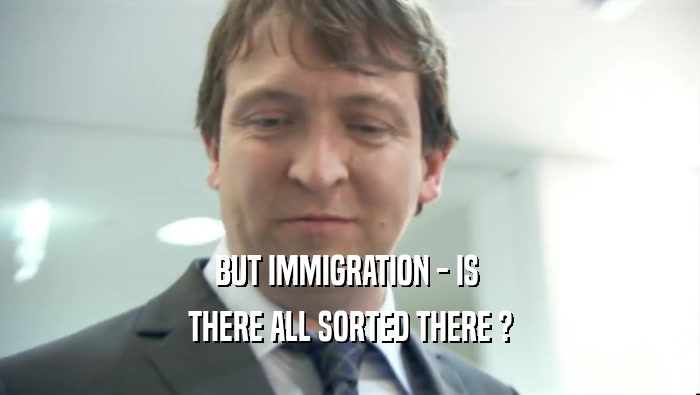 BUT IMMIGRATION - IS 
 THERE ALL SORTED THERE ?
 
