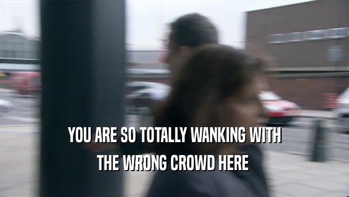YOU ARE SO TOTALLY WANKING WITH THE WRONG CROWD HERE  