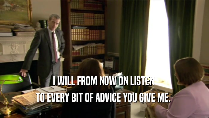 I WILL FROM NOW ON LISTEN  TO EVERY BIT OF ADVICE YOU GIVE ME.  