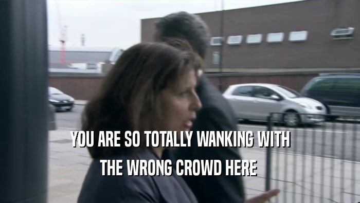 YOU ARE SO TOTALLY WANKING WITH THE WRONG CROWD HERE  