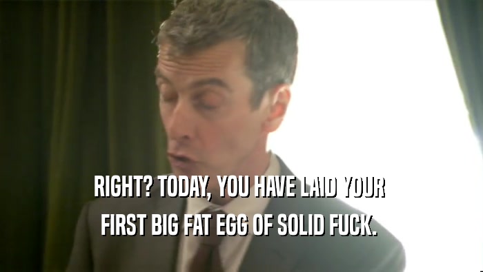 RIGHT? TODAY, YOU HAVE LAID YOUR  FIRST BIG FAT EGG OF SOLID FUCK.  