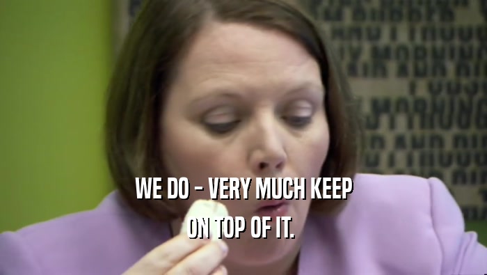 WE DO - VERY MUCH KEEP ON TOP OF IT.  