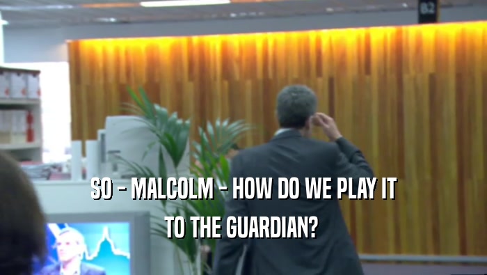 SO - MALCOLM - HOW DO WE PLAY IT TO THE GUARDIAN?  