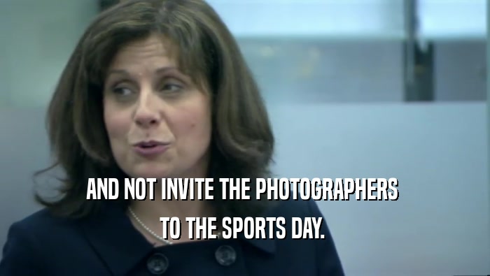 AND NOT INVITE THE PHOTOGRAPHERS  TO THE SPORTS DAY.  
