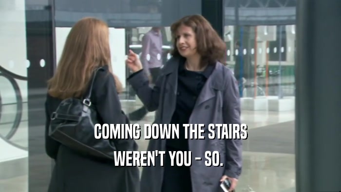COMING DOWN THE STAIRS WEREN'T YOU - SO.  