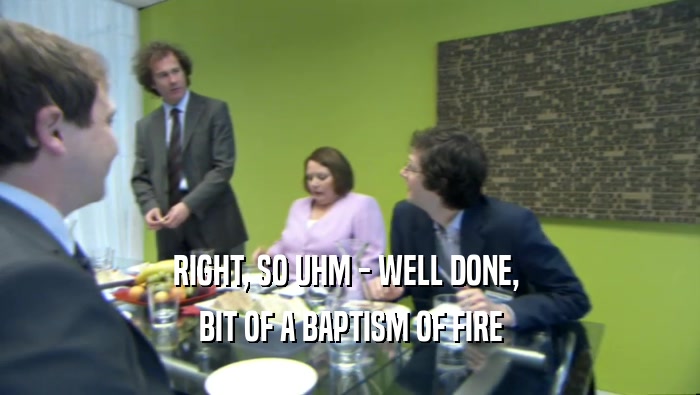 RIGHT, SO UHM - WELL DONE,  BIT OF A BAPTISM OF FIRE 