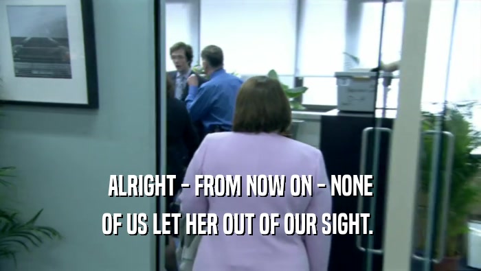 ALRIGHT - FROM NOW ON - NONE OF US LET HER OUT OF OUR SIGHT.  