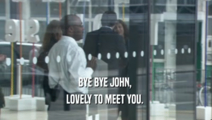 BYE BYE JOHN,  LOVELY TO MEET YOU.  