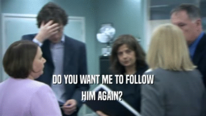 DO YOU WANT ME TO FOLLOW
 HIM AGAIN? 
 