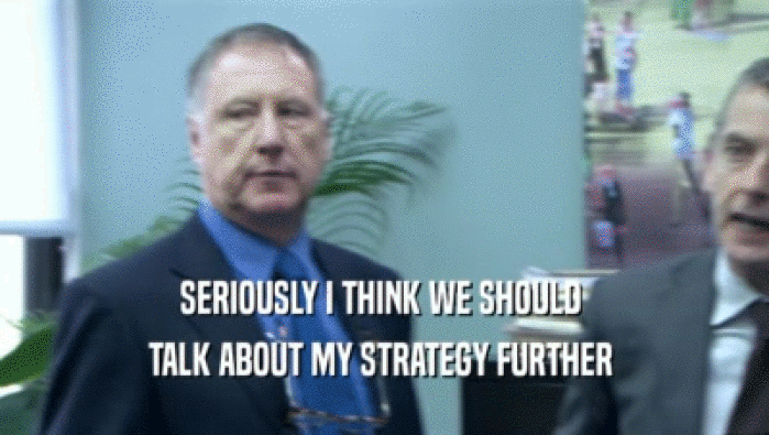 SERIOUSLY I THINK WE SHOULD  TALK ABOUT MY STRATEGY FURTHER  