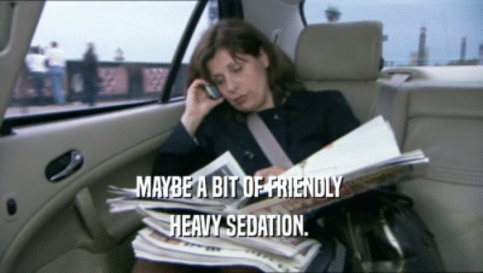 MAYBE A BIT OF FRIENDLY  HEAVY SEDATION.  