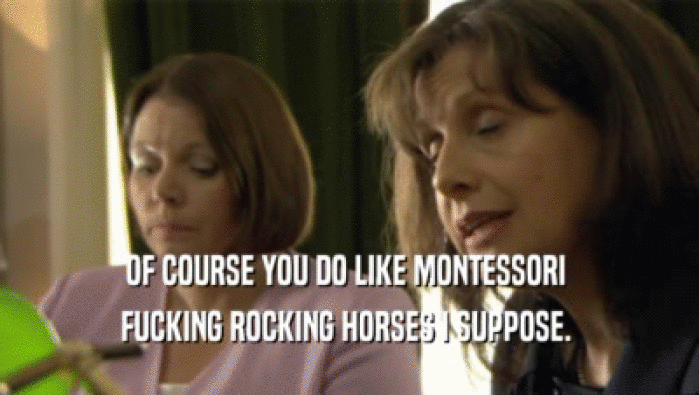 OF COURSE YOU DO LIKE MONTESSORI  FUCKING ROCKING HORSES I SUPPOSE.  