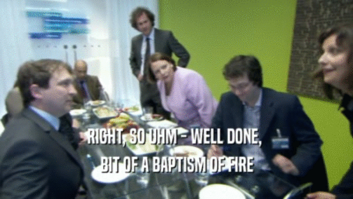 RIGHT, SO UHM - WELL DONE,  BIT OF A BAPTISM OF FIRE 