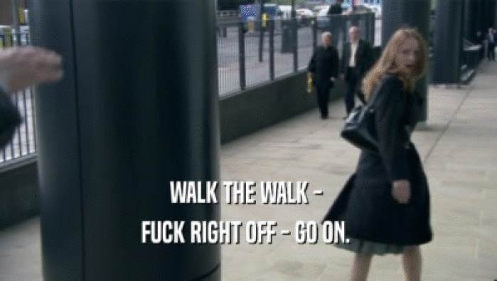 WALK THE WALK -  FUCK RIGHT OFF - GO ON.  