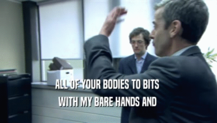 ALL OF YOUR BODIES TO BITS  WITH MY BARE HANDS AND  