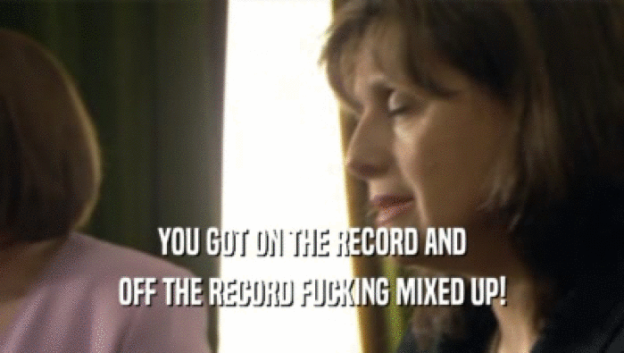 YOU GOT ON THE RECORD AND OFF THE RECORD FUCKING MIXED UP! 