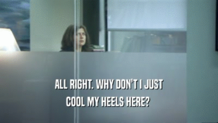 ALL RIGHT. WHY DON'T I JUST COOL MY HEELS HERE?  