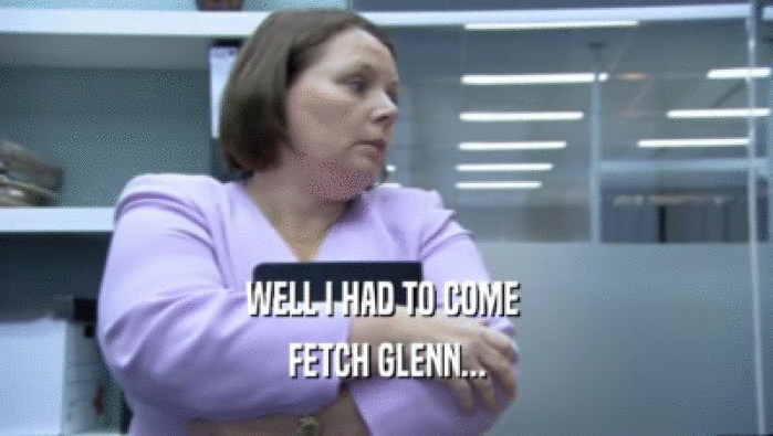 WELL I HAD TO COME  FETCH GLENN... 