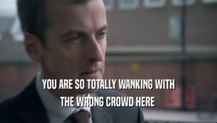YOU ARE SO TOTALLY WANKING WITH THE WRONG CROWD HERE  