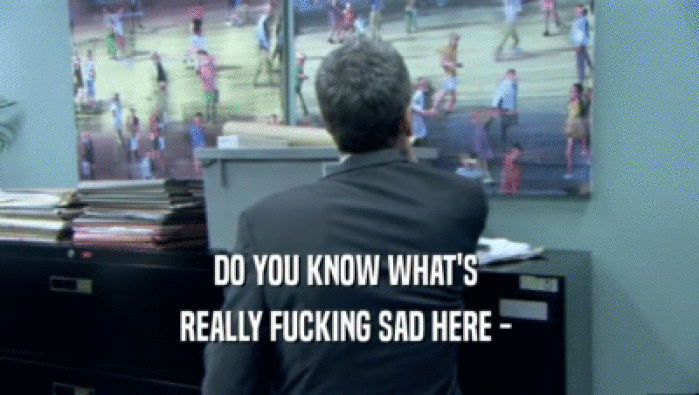 DO YOU KNOW WHAT'S  REALLY FUCKING SAD HERE -  