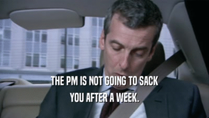 THE PM IS NOT GOING TO SACK
 YOU AFTER A WEEK.
 