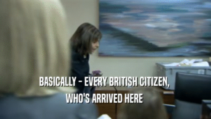 BASICALLY - EVERY BRITISH CITIZEN, 
 WHO'S ARRIVED HERE 
 