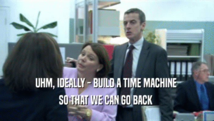 UHM, IDEALLY - BUILD A TIME MACHINE  SO THAT WE CAN GO BACK  