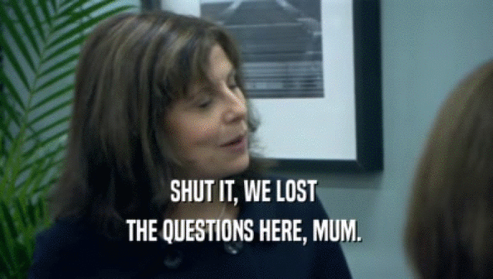 SHUT IT, WE LOST 
 THE QUESTIONS HERE, MUM. 
 