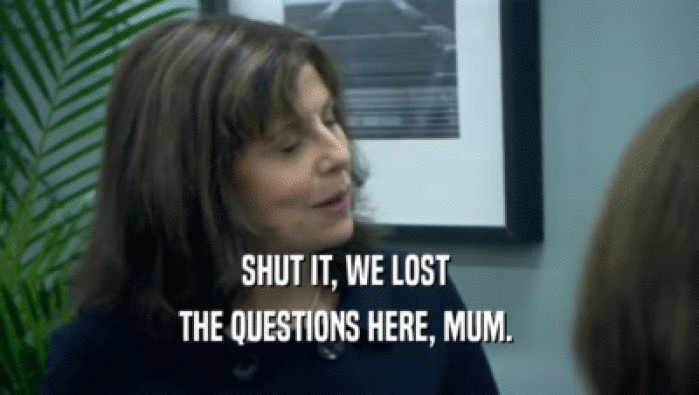 SHUT IT, WE LOST  THE QUESTIONS HERE, MUM.  