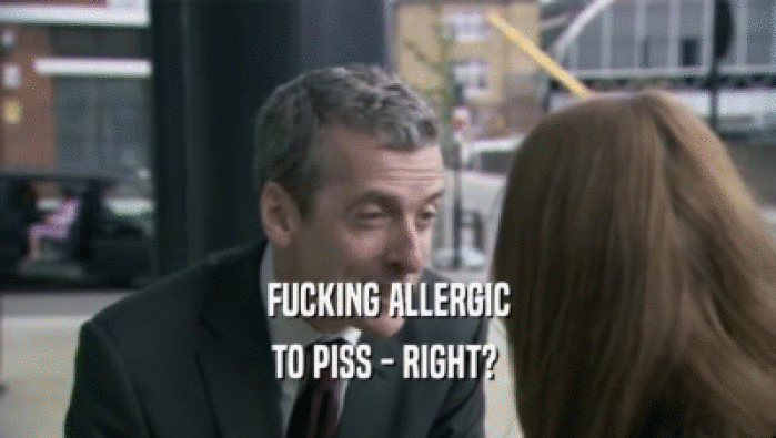 FUCKING ALLERGIC TO PISS - RIGHT?  