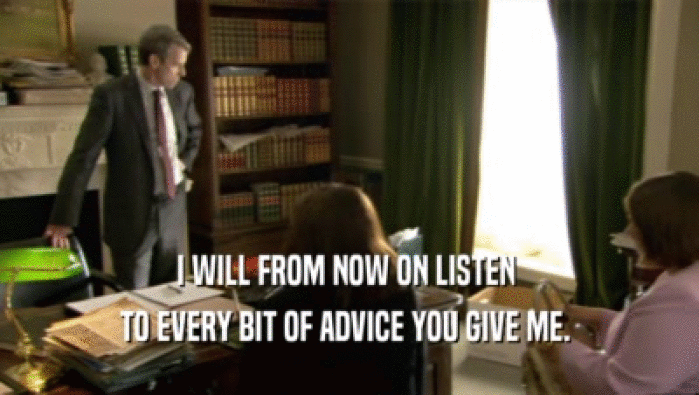 I WILL FROM NOW ON LISTEN  TO EVERY BIT OF ADVICE YOU GIVE ME.  