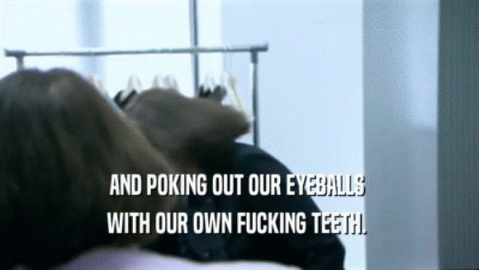 AND POKING OUT OUR EYEBALLS  WITH OUR OWN FUCKING TEETH.  