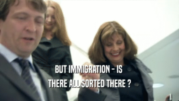 BUT IMMIGRATION - IS 
 THERE ALL SORTED THERE ?
 