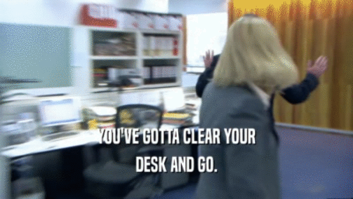 YOU'VE GOTTA CLEAR YOUR
 DESK AND GO.
 