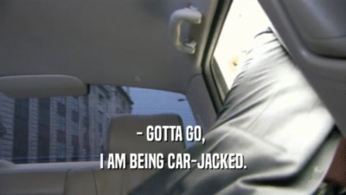 - GOTTA GO,  I AM BEING CAR-JACKED. 