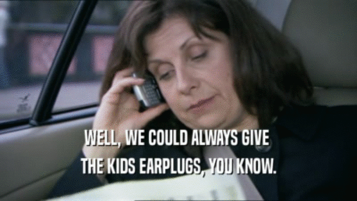 WELL, WE COULD ALWAYS GIVE  THE KIDS EARPLUGS, YOU KNOW. 