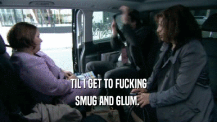 TIL I GET TO FUCKING SMUG AND GLUM.  
