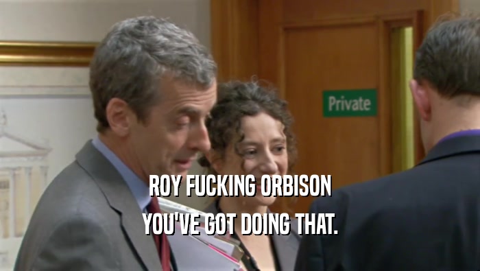 ROY FUCKING ORBISON YOU'VE GOT DOING THAT. 