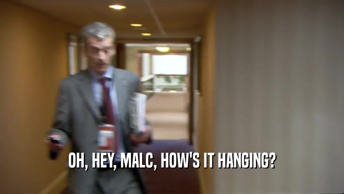 OH, HEY, MALC, HOW'S IT HANGING?  