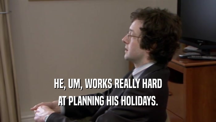HE, UM, WORKS REALLY HARD AT PLANNING HIS HOLIDAYS. 