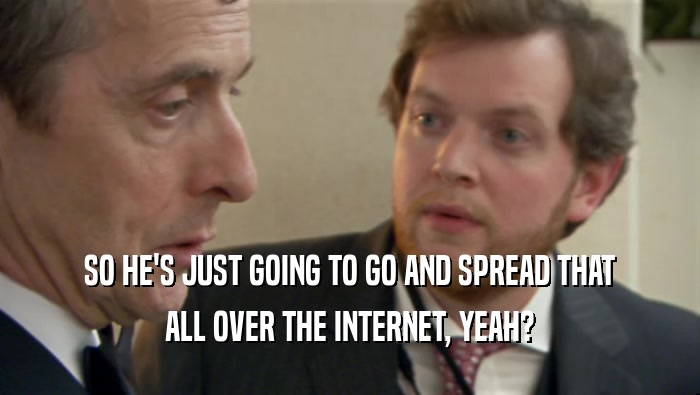SO HE'S JUST GOING TO GO AND SPREAD THAT ALL OVER THE INTERNET, YEAH? 