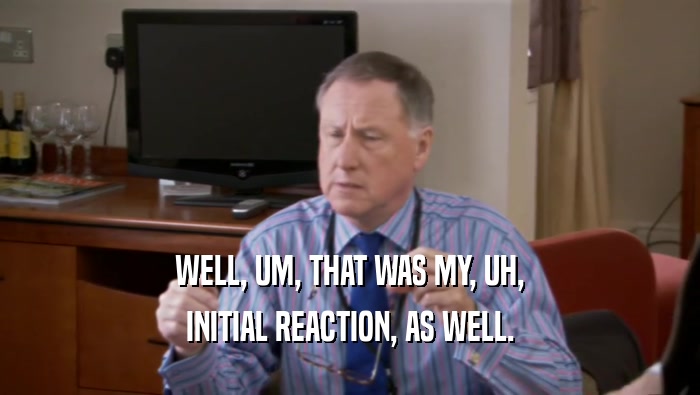 WELL, UM, THAT WAS MY, UH, INITIAL REACTION, AS WELL. 