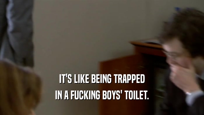 IT'S LIKE BEING TRAPPED
 IN A FUCKING BOYS' TOILET.
 