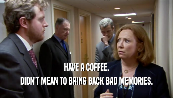 HAVE A COFFEE. DIDN'T MEAN TO BRING BACK BAD MEMORIES. 