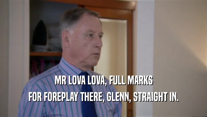 MR LOVA LOVA, FULL MARKS
 FOR FOREPLAY THERE, GLENN, STRAIGHT IN.
 