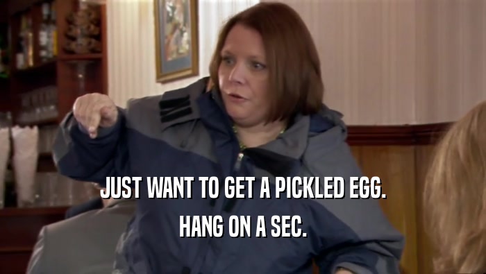 JUST WANT TO GET A PICKLED EGG. HANG ON A SEC. 