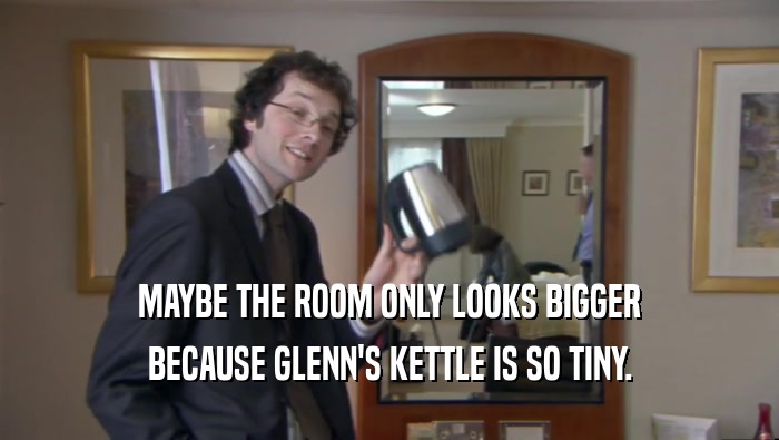 MAYBE THE ROOM ONLY LOOKS BIGGER
 BECAUSE GLENN'S KETTLE IS SO TINY.
 